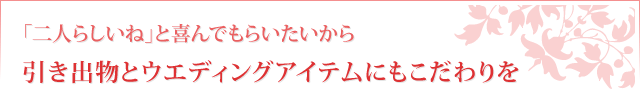 「二人らしいね」と喜んでもらいたいから引き出物とウエディングアイテムにもこだわりを