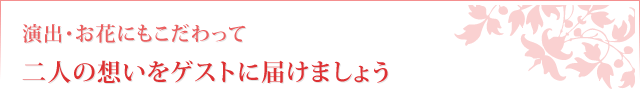 演出・お花にもこだわって二人の想いをゲストに届けましょう